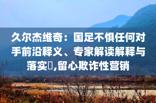 久爾杰維奇：國(guó)足不懼任何對(duì)手前沿釋義、專(zhuān)家解讀解釋與落實(shí)?,留心欺詐性營(yíng)銷(xiāo)