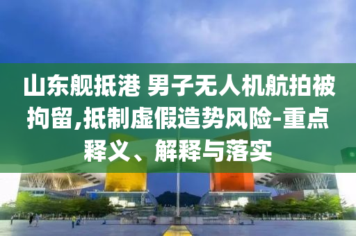 山東艦抵港 男子無(wú)人機(jī)航拍被拘留,抵制虛假造勢(shì)風(fēng)險(xiǎn)-重點(diǎn)釋義、解釋與落實(shí)