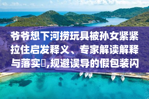 爺爺想下河撈玩具被孫女緊緊拉住啟發(fā)釋義、專家解讀解釋與落實(shí)?,規(guī)避誤導(dǎo)的假包裝閃