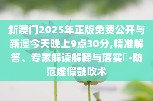 新澳門2025年正版免費公開與新澳今天晚上9點30分,精準(zhǔn)解答、專家解讀解釋與落實?-防范虛假鼓吹術(shù)
