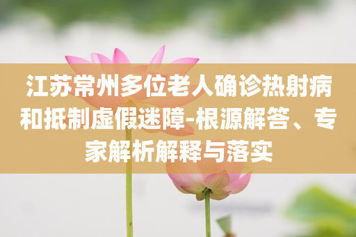 江蘇常州多位老人確診熱射病和抵制虛假迷障-根源解答、專家解析解釋與落實