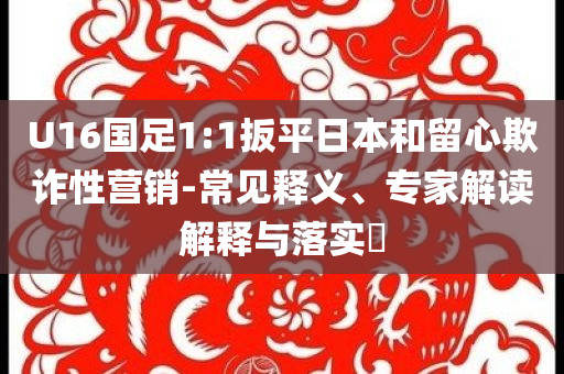 U16國足1:1扳平日本和留心欺詐性營銷-常見釋義、專家解讀解釋與落實?