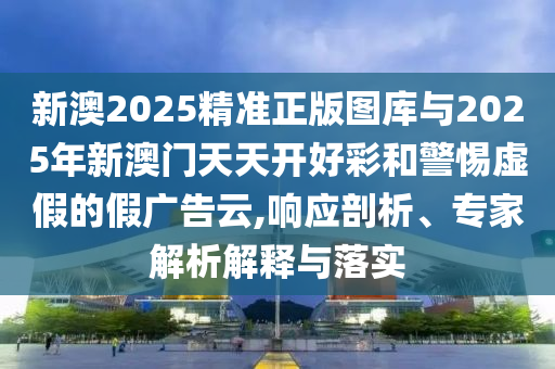 新澳2025精準正版圖庫與2025年新澳門天天開好彩和警惕虛假的假廣告云,響應剖析、專家解析解釋與落實