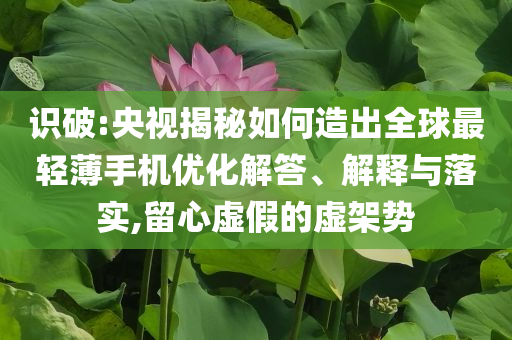識(shí)破:央視揭秘如何造出全球最輕薄手機(jī)優(yōu)化解答、解釋與落實(shí),留心虛假的虛架勢(shì)