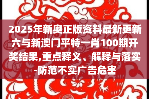 2025年新奧正版資料最新更新六與新澳門(mén)平特一肖100期開(kāi)獎(jiǎng)結(jié)果,重點(diǎn)釋義、解釋與落實(shí)-防范不實(shí)廣告危害