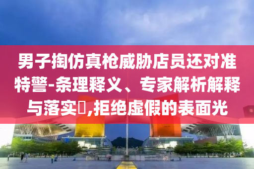 男子掏仿真槍威脅店員還對準特警-條理釋義、專家解析解釋與落實?,拒絕虛假的表面光