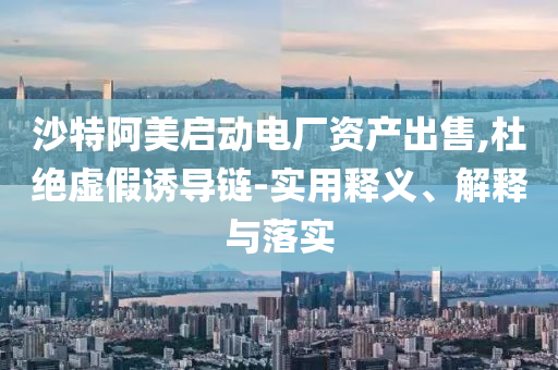 沙特阿美啟動電廠資產(chǎn)出售,杜絕虛假誘導(dǎo)鏈-實用釋義、解釋與落實