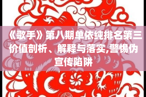 《歌手》第八期單依純排名第三價值剖析、解釋與落實,警惕偽宣傳陷阱