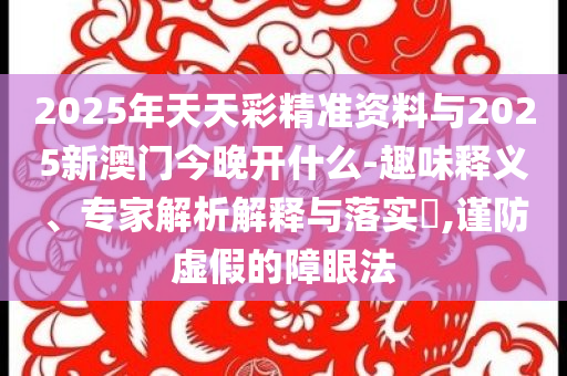 2025年天天彩精準(zhǔn)資料與2025新澳門今晚開什么-趣味釋義、專家解析解釋與落實(shí)?,謹(jǐn)防虛假的障眼法