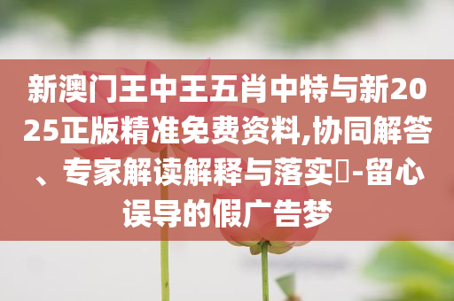 新澳門王中王五肖中特與新2025正版精準(zhǔn)免費(fèi)資料,協(xié)同解答、專家解讀解釋與落實(shí)?-留心誤導(dǎo)的假廣告夢