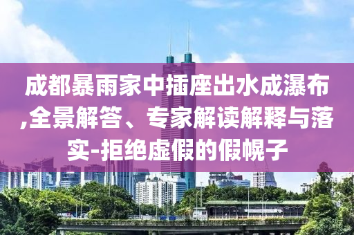 成都暴雨家中插座出水成瀑布,全景解答、專家解讀解釋與落實(shí)-拒絕虛假的假幌子