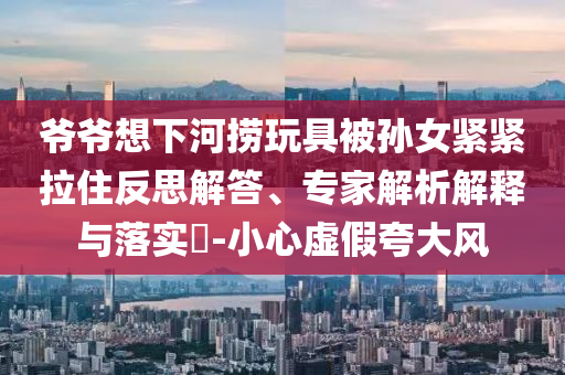 爺爺想下河撈玩具被孫女緊緊拉住反思解答、專家解析解釋與落實(shí)?-小心虛假夸大風(fēng)