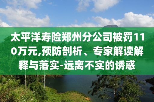 太平洋壽險鄭州分公司被罰110萬元,預(yù)防剖析、專家解讀解釋與落實(shí)-遠(yuǎn)離不實(shí)的誘惑