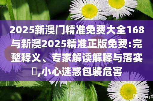 2025新澳門精準(zhǔn)免費(fèi)大全168與新澳2025精準(zhǔn)正版免費(fèi):完整釋義、專家解讀解釋與落實?,小心迷惑包裝危害