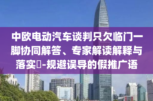 中歐電動汽車談判只欠臨門一腳協(xié)同解答、專家解讀解釋與落實?-規(guī)避誤導(dǎo)的假推廣語