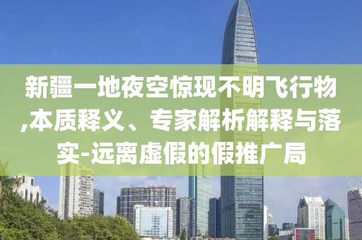 新疆一地夜空驚現(xiàn)不明飛行物,本質(zhì)釋義、專家解析解釋與落實-遠離虛假的假推廣局