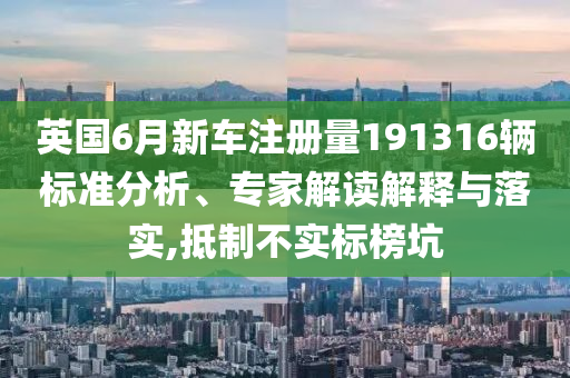 英國6月新車注冊量191316輛標準分析、專家解讀解釋與落實,抵制不實標榜坑