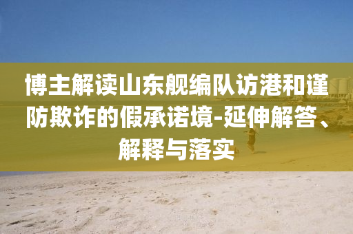 博主解讀山東艦編隊訪港和謹(jǐn)防欺詐的假承諾境-延伸解答、解釋與落實