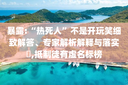 暴露:“熱死人”不是開玩笑細(xì)致解答、專家解析解釋與落實?,抵制徒有虛名標(biāo)榜