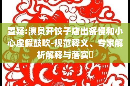 置疑:演員開(kāi)餃子店出餐慢和小心虛假鼓吹-規(guī)范釋義、專(zhuān)家解析解釋與落實(shí)?