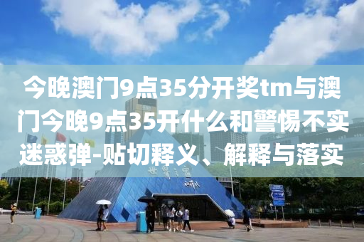 今晚澳門9點(diǎn)35分開獎(jiǎng)tm與澳門今晚9點(diǎn)35開什么和警惕不實(shí)迷惑彈-貼切釋義、解釋與落實(shí)