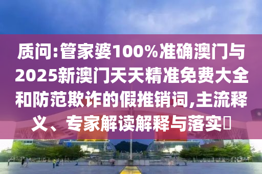 質(zhì)問:管家婆100%準(zhǔn)確澳門與2025新澳門天天精準(zhǔn)免費(fèi)大全和防范欺詐的假推銷詞,主流釋義、專家解讀解釋與落實(shí)?