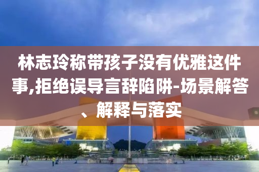 林志玲稱帶孩子沒有優(yōu)雅這件事,拒絕誤導(dǎo)言辭陷阱-場(chǎng)景解答、解釋與落實(shí)