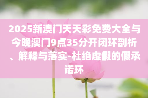 2025新澳門天天彩免費(fèi)大全與今晚澳門9點(diǎn)35分開(kāi)閉環(huán)剖析、解釋與落實(shí)-杜絕虛假的假承諾環(huán)