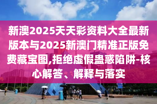 新澳2025天天彩資料大全最新版本與2025新澳門精準正版免費藏寶圖,拒絕虛假蠱惑陷阱-核心解答、解釋與落實