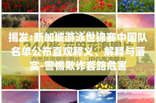 揭發(fā):新加坡游泳世錦賽中國隊名單公布直觀釋義、解釋與落實-警惕欺詐套路危害