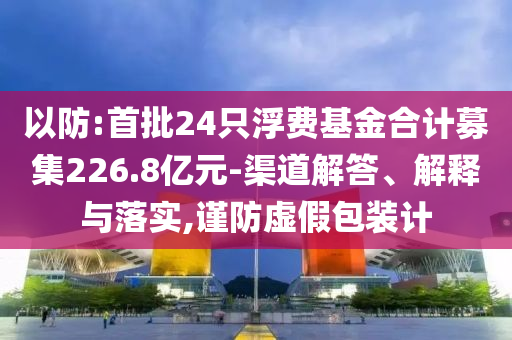 以防:首批24只浮費基金合計募集226.8億元-渠道解答、解釋與落實,謹防虛假包裝計