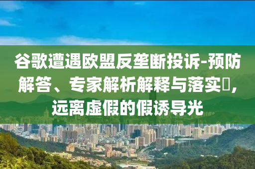 谷歌遭遇歐盟反壟斷投訴-預防解答、專家解析解釋與落實?,遠離虛假的假誘導光