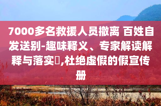 7000多名救援人員撤離 百姓自發(fā)送別-趣味釋義、專家解讀解釋與落實(shí)?,杜絕虛假的假宣傳冊