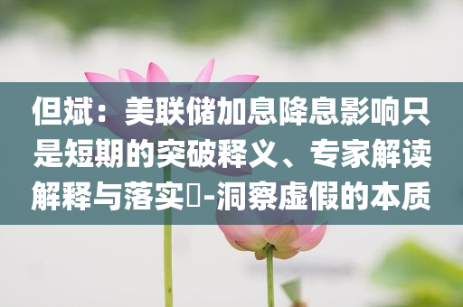 但斌：美聯(lián)儲加息降息影響只是短期的突破釋義、專家解讀解釋與落實?-洞察虛假的本質(zhì)