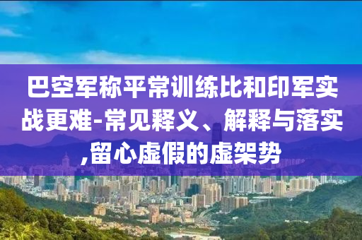 巴空軍稱平常訓(xùn)練比和印軍實戰(zhàn)更難-常見釋義、解釋與落實,留心虛假的虛架勢