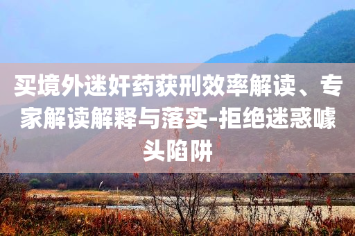 買境外迷奸藥獲刑效率解讀、專家解讀解釋與落實-拒絕迷惑噱頭陷阱