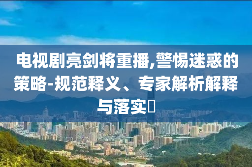 電視劇亮劍將重播,警惕迷惑的策略-規(guī)范釋義、專家解析解釋與落實?
