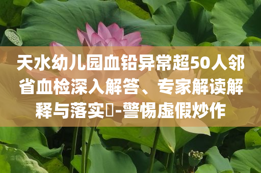 天水幼兒園血鉛異常超50人鄰省血檢深入解答、專家解讀解釋與落實?-警惕虛假炒作