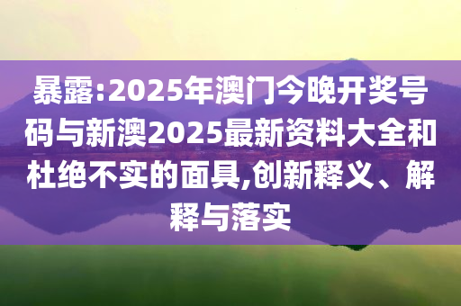 暴露:2025年澳門今晚開獎號碼與新澳2025最新資料大全和杜絕不實的面具,創(chuàng)新釋義、解釋與落實