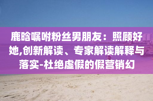 鹿晗囑咐粉絲男朋友：照顧好她,創(chuàng)新解讀、專家解讀解釋與落實-杜絕虛假的假營銷幻