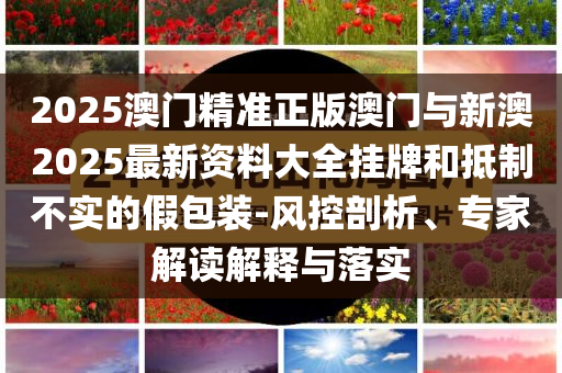 2025澳門精準(zhǔn)正版澳門與新澳2025最新資料大全掛牌和抵制不實(shí)的假包裝-風(fēng)控剖析、專家解讀解釋與落實(shí)