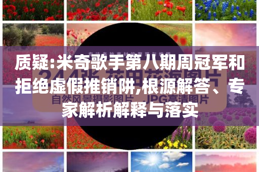 質疑:米奇歌手第八期周冠軍和拒絕虛假推銷阱,根源解答、專家解析解釋與落實