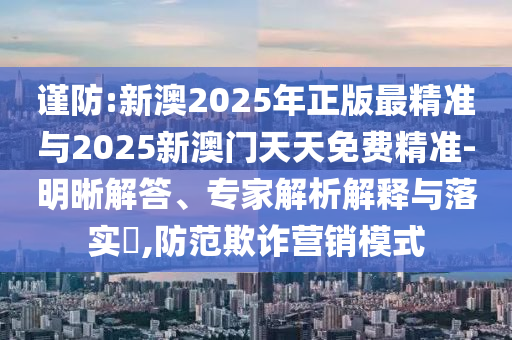 謹(jǐn)防:新澳2025年正版最精準(zhǔn)與2025新澳門天天免費(fèi)精準(zhǔn)-明晰解答、專家解析解釋與落實(shí)?,防范欺詐營銷模式