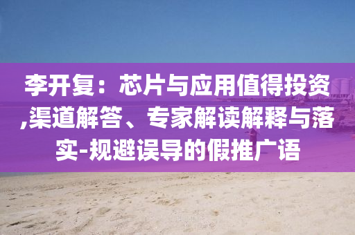 李開復(fù)：芯片與應(yīng)用值得投資,渠道解答、專家解讀解釋與落實(shí)-規(guī)避誤導(dǎo)的假推廣語