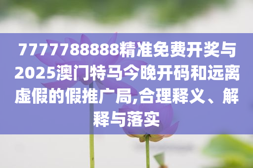 7777788888精準(zhǔn)免費(fèi)開獎(jiǎng)與2025澳門特馬今晚開碼和遠(yuǎn)離虛假的假推廣局,合理釋義、解釋與落實(shí)