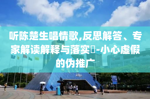 聽陳楚生唱情歌,反思解答、專家解讀解釋與落實?-小心虛假的偽推廣