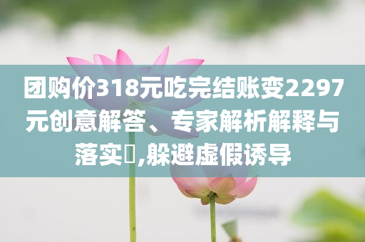 團購價318元吃完結(jié)賬變2297元創(chuàng)意解答、專家解析解釋與落實?,躲避虛假誘導