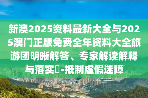 新澳2025資料最新大全與2025澳門正版免費全年資料大全旅游團(tuán)明晰解答、專家解讀解釋與落實?-抵制虛假迷障