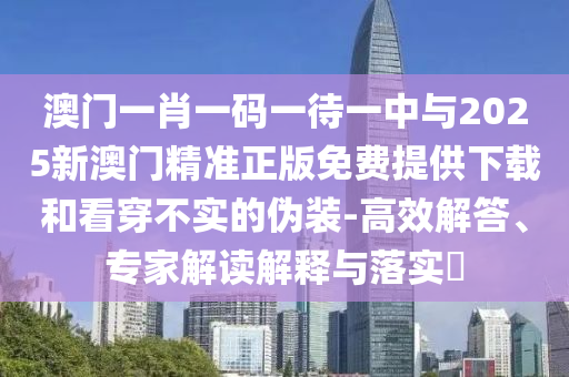 澳門一肖一碼一待一中與2025新澳門精準正版免費提供下載和看穿不實的偽裝-高效解答、專家解讀解釋與落實?