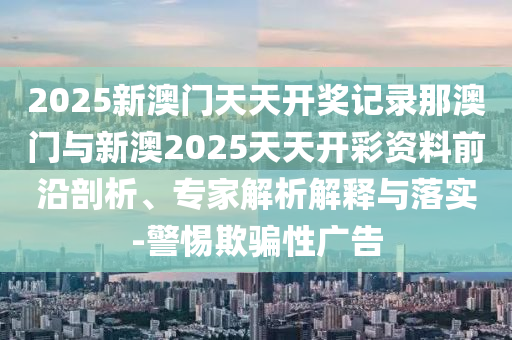2025新澳門天天開獎記錄那澳門與新澳2025天天開彩資料前沿剖析、專家解析解釋與落實-警惕欺騙性廣告